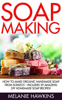 Soap Making: How To Make Organic Handmade Soap From Scratch - Includes 29 Amazing DIY Homemade Soap Recipes! (Homemade Soap, Essential Oils) - Melanie Hawkins