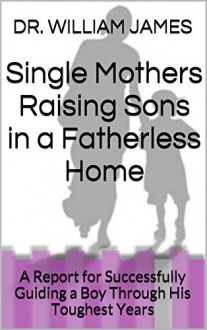 Single Mothers Raising Sons in a Fatherless Home: A Report for Successfully Guiding a Boy Through His Toughest Years - DR. WILLIAM JAMES