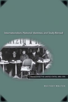 Internationalism, National Identities, and Study Abroad: France and the United States, 1890�1970 - Whitney Walton