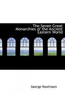 The Seven Great Monarchies of the Ancient Eastern World - George Rawlinson