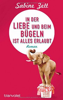 In der Liebe und beim Bügeln ist alles erlaubt: Roman - Sabine Zett