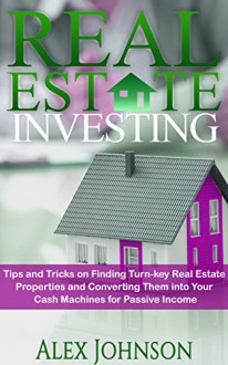 Real Estate Investing: Tips and Tricks on Finding Turn-key Real Estate Properties and Converting Them into Your Cash Machines for Passive Income - ALEX JOHNSON