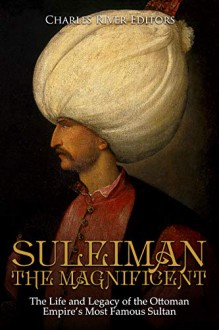 Suleiman the Magnificent: The Life and Legacy of the Ottoman Empire’s Most Famous Sultan - Charles River Editors