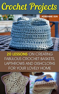 Crochet Projects: 20 Fabulous Crochet Baskets, Lapthrows, and Dishcloths For Your Lovely Home: (tunisian crochet books, crochet pattern books, crochet projects) (how to crochet a granny square) - Adrienne Sun