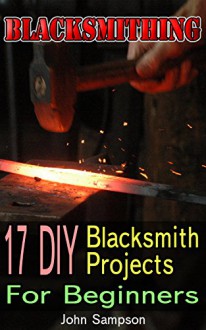 Blacksmithing: 17 DIY Blacksmith Projects For Beginners - John Sampson