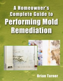 Homeowner's Complete Guide to Performing Mold Remediation - Brian Turner