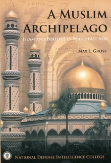 A Muslim Archipelago: Islam and Politics in Southeast Asia: Islam and Politics in Southeast Asia - Max L. Gross, National Defense Intelligence College (U.S.)