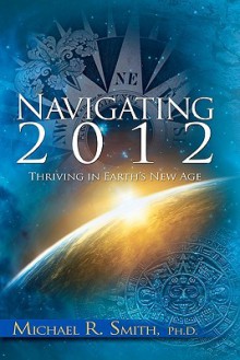 Navigating 2012: Thriving in Earth's New Age - Michael R. Smith