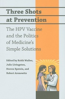 Three Shots at Prevention: The HPV Vaccine and the Politics of Medicine's Simple Solutions - Keith Wailoo, Julie Livingston, Steven Epstein, Robert Aronowitz