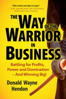 The Way of the Warrior in Business: Battling for Profits, Power, and Domination-and Winning Big! - Donald Wayne Hendon