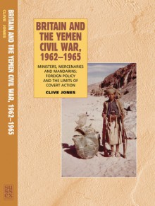 Britain and the Yemen Civil War, 1962�1965: Ministers, Mercenaries and Mandarins: Foreign Policy and the Limits of Covert Action - Clive Jones