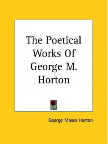 The Poetical Works Of George M. Horton (Kessinger Publishing's Rare Reprints) - George Moses Horton