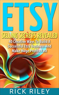 Etsy Selling Secrets Revealed: 40 Creative Ways To Build A Successful Etsy Business And Make Huge Profits Fast (Selling on Etsy, Making Money Online Book 1) - Rick Riley