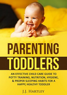 Parenting: Parenting Toddlers: An Effective Child Care Guide To Potty Training, Nutrition, Hygiene, & Proper Sleeping Habits For A Happy, Healthy Toddler - J.J. Hartley