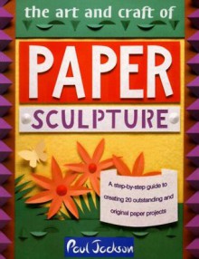 The Art and Craft of Paper Sculpture: A Step-By-Step Guide to Creating 20 Outstanding and Original Paper Projects - Paul Jackson