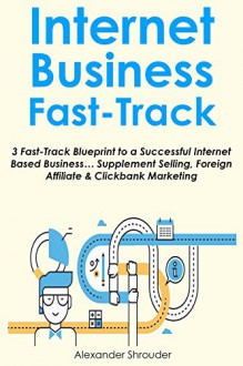 Internet Business Fast-Track: 3 Fast-Track Blueprint to a Successful Internet Based Business... Supplement Selling. Foreign Affiliate & Clickbank Marketing - Alexander Shrouder