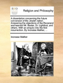 A dissertation concerning the future conversion of the Jewish nation. Answering the objections of the Reverend and learned Mr. Baxter, Dr. Lightfoot, and others. With an enquiry into the first resurrection. By Increase Mather, ... - Increase Mather