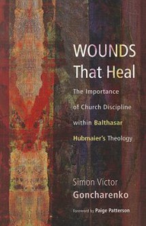 Wounds That Heal: The Importance of Church Discipline within Balthasar Hubmaiers Theology - Simon Victor Goncharenko, Paige Patterson