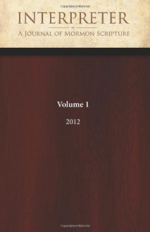 Interpreter: A Journal of Mormon Scripture, Volume 1 (2012) - Daniel C. Peterson, William J. Hamblin, Alison V.P. Coutts, Jeffrey M. Bradshaw, Gregory L. Smith, Craig L. Foster, Benjamin L. McGuire, David M. Calabro, David E. Bokovoy, Mark Alan Wright, Brant A. Gardner, George L. Mitton, John L. Sorenson, Louis C. Midgley, Roger 