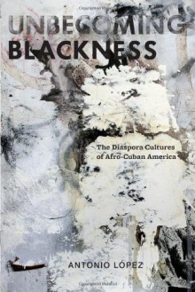 Unbecoming Blackness: The Diaspora Cultures of Afro-Cuban America - Antonio López, Antonio M. Laopez