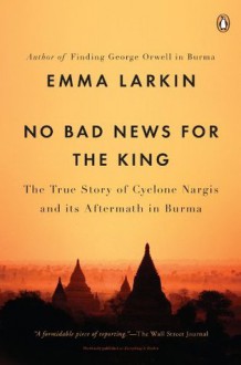 No Bad News for the King: The True Story of Cyclone Nargis and Its Aftermath in Burma - Emma Larkin