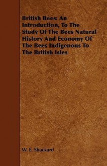 British Bees: An Introduction, to the Study of the Bees Natural History and Economy of the Bees Indigenous to the British Isles - W.E. Shuckard