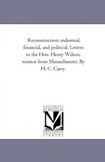 Reconstruction: Industrial, Financial, And Political. Letters To The Hon. Henry Wilson, Senator From Massachusetts. By H. C. Carey - Michigan Historical Reprint Series