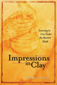 Impressions in Clay: Learning to Live Under the Master's Hand - Wendy Lawton