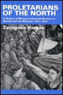 Proletarians of the North: A History of Mexican Industrial Workers in Detroit and the Midwest, 1917-1933 - Zaragosa Vargas