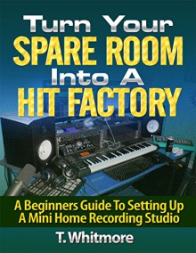 Turn Your Spare Room Into A Hit Factory: A Beginners Guide To Setting Up a Mini Home Recording Studio - T Whitmore