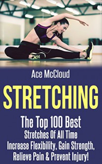 Stretching: The Top 100 Best Stretches Of All Time: Increase Flexibility, Gain Strength, Relieve Pain & Prevent Injury (Stretching Exercise Routines For ... Strength and Injury Prevention Guide Book) - Ace McCloud