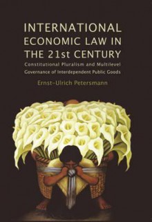 International Economic Law in the 21st Century: Constitutional Pluralism and Multilevel Governance of Interdependent Public Goods - Ernst-Ulrich Petersmann