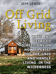 Off Grid Living: 33 Ways and Detailed Directions on How to Exist Off-the-Grid and Handle Living in the Wilderness (Off Grid Living, Off Grid Living Books, Off Grid Living Tips) - Jeff Lewis