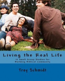 Living the Real Life: 12 Small Group Studies for Building Biblical Community - Troy Schmidt