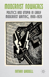 Modernist Nowheres: Politics and Utopia in Early Modernist Writing, 1900-1920 - Nathan Waddell