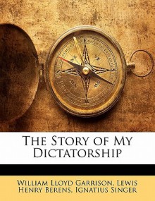 The Story of My Dictatorship - William Lloyd Garrison, Lewis Henry Berens, Ignatius Singer