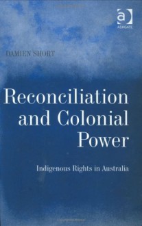 Reconciliation and Colonial Power: Indigenous Rights in Australia - Damien Short