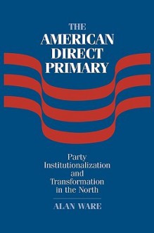 The American Direct Primary: Party Institutionalization and Transformation in the North - Alan J. Ware