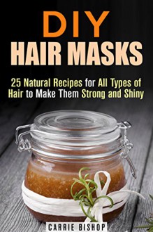DIY Hair Masks: 25 Natural Recipes for All Types of Hair to Make Them Strong and Shiny (DIY Beauty Products) - Carrie Bishop