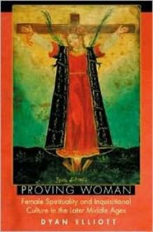 Proving Woman: Female Spirituality and Inquisitional Culture in the Later Middle Ages - Dyan Elliott