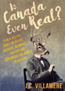 Is Canada Even Real?: How a Nation Built on Hobos, Beavers, Weirdos, and Hip Hop Convinced the World to Beliebe - J.C. Villamere