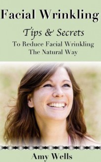 Facial Wrinkling: Tips and Secrets To Reduce Facial Wrinkling The Natural Way - Amy Wells