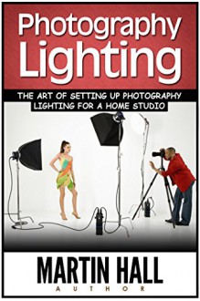 Photography Lighting: The Art of Setting Up Photography Lighting for a Home Studio (hotography, Photography Lighting, Photography Books) - Martin Hall