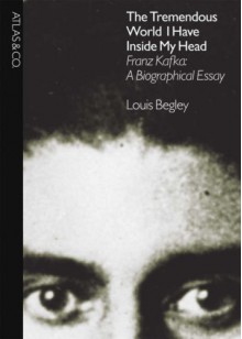 The Tremendous World I Have Inside My Head: Franz Kafka: A Biographical Essay - Louis Begley