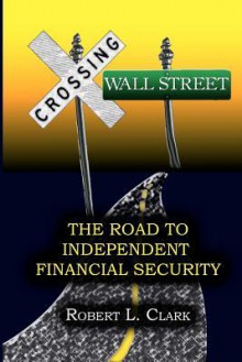 Crossing Wall Street - The Road to Independent Financial Security - Robert L. Clark