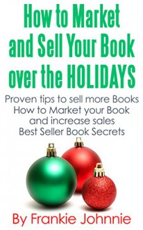 How to Market and Sell Your Books over the Holidays: Proven tips to sell more books How to Market Your Book and Increase Sales Best Seller Book Secrets - Frankie Johnnie, Frankie, Johnnie