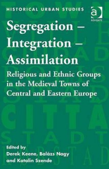 Segregation - Integration - Assimilation: Religious and Ethnic Groups in the Medieval Towns of Central and Eastern Europe - Derek Keene, Balázs Nagy, Hungary and Katalin Szende