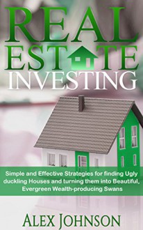 Real Estate Investing: Simple and Effective Strategies for finding Ugly duckling Houses and turning them into Beautiful, Evergreen Wealth-producing Swans (Real Estate Investing Strategies Book 2) - ALEX JOHNSON