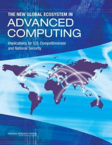 The New Global Ecosystem in Advanced Computing: Implications for U.S. Competitiveness and National Security - Committee on Global Approaches to Advanced Computing, Board on Global Science and Technology, Policy and Global Affairs, National Research Council