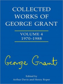 Collected Works of George Grant: Volume 4 (1970-1988) - George Parkin Grant, Arthur Davis, Henry Roper